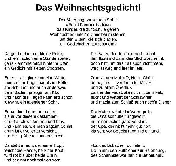 Der Vater sagt zu seinem Sohn: »Es ist Familientradition daß Kinder, die zur Schule gehen, Weihnachten unter'm Christbaum stehen. um den Eltern, die sich plagen, ein Gedichtchen aufzusagen!« Da geht er hin, der kleine Peter, und lernt schon eine Stunde später, ganz klammheimlich hinter'm Ofen, ein Gedicht mit sieben Strophen. Er lernt, als ging's um eine Wette, morgens, mittags, nachts im Bette, am Schulhof und auch anderswo, beim Baden. ja sogar am Klo. und nach drei Tagen kann er's schon, fürwahr, ein talentierter Sohn. Er hat dem Lehrer imponiert, als er vor diesem deklamiert, er übt auch weiter, treu und brav, und kann es, wie man sagt, im Schlaf, drum ist er voller Zuversicht, nur Heilig-Abend kann er's nicht. do, nimm den Fufb'cher zur Belohnung. Da steht er nun, der arme Tropf, feucht die Hände, heiß der Kopf, wird rot bis über beide Ohr'n, und beginnt nochmal von vorn. Der Vater, der den Text noch kennt ihm flüsternd dann das Stichwort nennt, doch hilft ihm das halt auch nicht mehr, weg ist weg und leer ist leer. Zum vierten Mal: »O, Herre Christ. deine, die. — verdammter Mist.« und zu allem Überfluß ballt er die Faust, stampft mit dern Fuß. flucht und wettert der Schlawiner und macht zum Schluß auch noch'n Diener Die Mutter weint, der Vater grollt. die Oma schnüffelt ungewollt. nur einer lächelt ganz verklärt. der Opa, der nicht mehr gut hört, klatscht vor Begeist'rung in die Händ" Ei, des Bubsche hod Talent. Do, nimm den Fuffb'cher zur Belohnung. des Schännste wor halt die Betonung! 