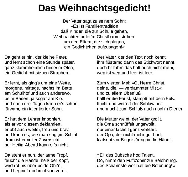 Der Vater sagt zu seinem Sohn: »Es ist Familientradition daß Kinder, die zur Schule gehen, Weihnachten unter'm Christbaum stehen. um den Eltern, die sich plagen, ein Gedichtchen aufzusagen!«  Da geht er hin, der kleine Peter, und lernt schon eine Stunde später, ganz klammheimlich hinter'm Ofen, ein Gedicht mit sieben Strophen.  Er lernt, als ging's um eine Wette, morgens, mittags, nachts im Bette, am Schulhof und auch anderswo, beim Baden. ja sogar am Klo. und nach drei Tagen kann er's schon, fürwahr, ein talentierter Sohn.  Er hat dem Lehrer imponiert, als er vor diesem deklamiert, er übt auch weiter, treu und brav, und kann es, wie man sagt, im Schlaf, drum ist er voller Zuversicht, nur Heilig-Abend kann er's nicht.  do, nimm den Fufb'cher zur Belohnung. Da steht er nun, der arme Tropf, feucht die Hände, heiß der Kopf, wird rot bis über beide Ohr'n, und beginnt nochmal von vorn.  Der Vater, der den Text noch kennt ihm flüsternd dann das Stichwort nennt, doch hilft ihm das halt auch nicht mehr, weg ist weg und leer ist leer.  Zum vierten Mal: »O, Herre Christ. deine, die. — verdammter Mist.« und zu allem Überfluß ballt er die Faust, stampft mit dern Fuß. flucht und wettert der Schlawiner und macht zum Schluß auch noch'n Diener   Die Mutter weint, der Vater grollt. die Oma schnüffelt ungewollt. nur einer lächelt ganz verklärt. der Opa, der nicht mehr gut hört, klatscht vor Begeist'rung in die Händ" Ei, des Bubsche hod Talent.  Do, nimm den Fuffb'cher zur Belohnung. des Schännste wor halt die Betonung!